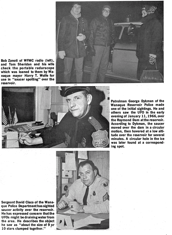 Bob Zanoti of WFMC radio (left), and Tom Sheridan and his wife check the portable radarscope which was loaned to    them by Wanaque mayor Harry T. Wolfe for use in "saucer spotting" over the reservoir. Patrolman George Dykman    of the Wanaque Reservoir Police made one of the initial sightings. He and others saw the UFO in the early evening of    January 11, 1966, over the Raymond Dam at the reservoir. According to Dykman, the saucer moved over the dam in a    circular motion, the hovered at a low altitude over the reservoir for several minutes. A circular hole in the ice    was later found at a corresponding spot. Sergeant David Cisco of the Wanaque Police Department has sighted    saucer activity over the reservoir. He has expressed concern that the UFOs might be draining water from the area. He    describes the object he saw as "about the size of 9 or 10 stars clumped together."